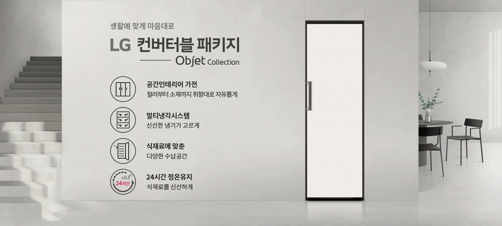 생활에 맞게 마음대로 LG 컨버터블 패키지 Objet Collection. 공간인테리어 가전, 컬러부터 소재까지 취향대로 자유롭게. 멀티냉각시스템, 신선한 냉기가 고르게. 식재료에 맞춘 다양한 수납공간. 24시간 정온유지, 식재료를 신선하게.  배경에는 계단과 식탁, 의자, 조명이 있는 실내 공간이 있습니다.