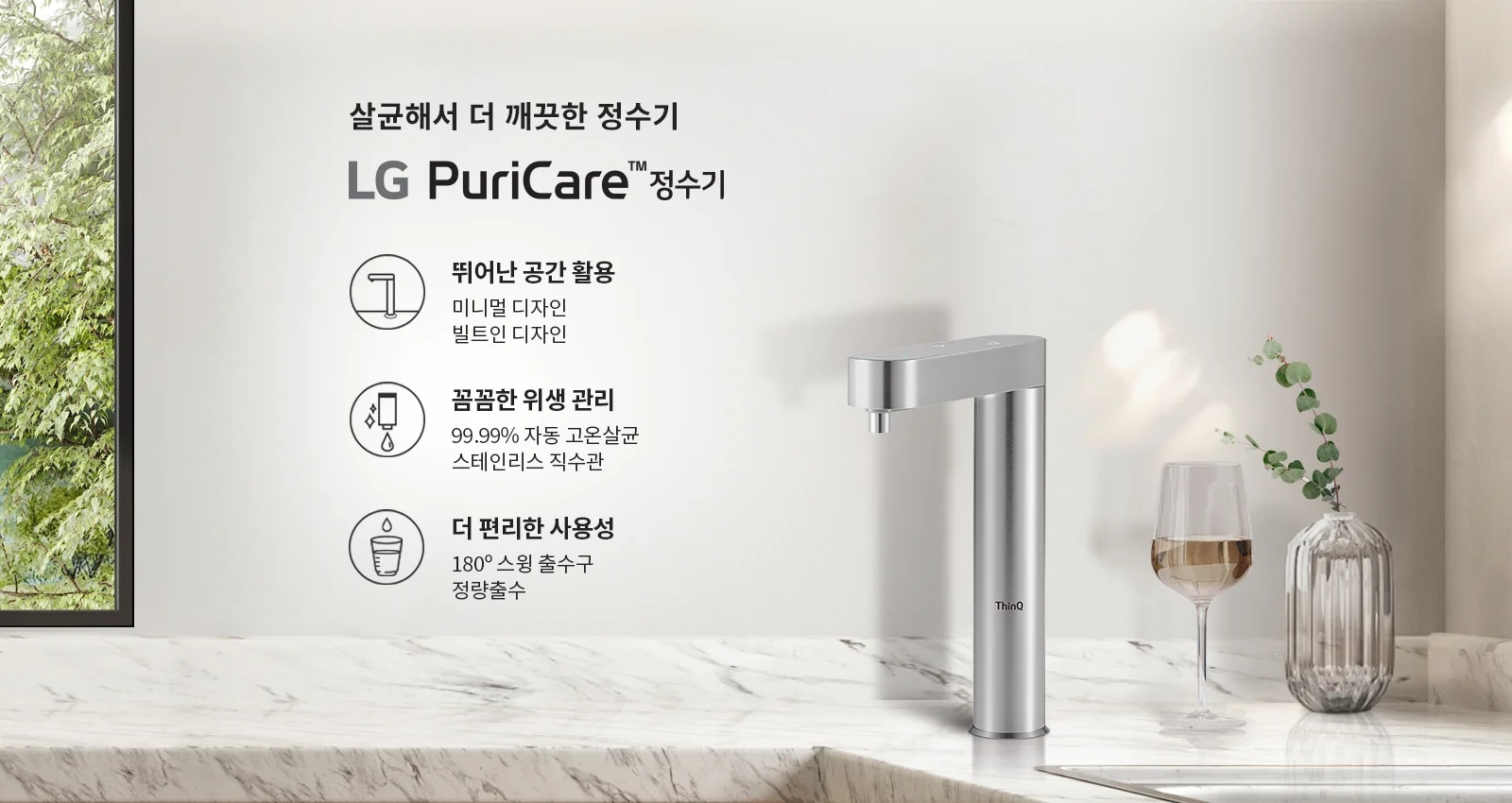 살균해서 더 깨끗한 정수기, LG PuriCare 정수기. 뛰어난 공간 활용: 미니멀 디자인, 빌트인 디자인. 압도적인 위생: 99.99% 자동 고온살균, 스테인리스 직수관. 더 편리한 사용성: 180&deg; 스윙 출수구, 정량출수. 배경에는 나무와 대리석 테이블, 유리잔과 꽃병이 있습니다.