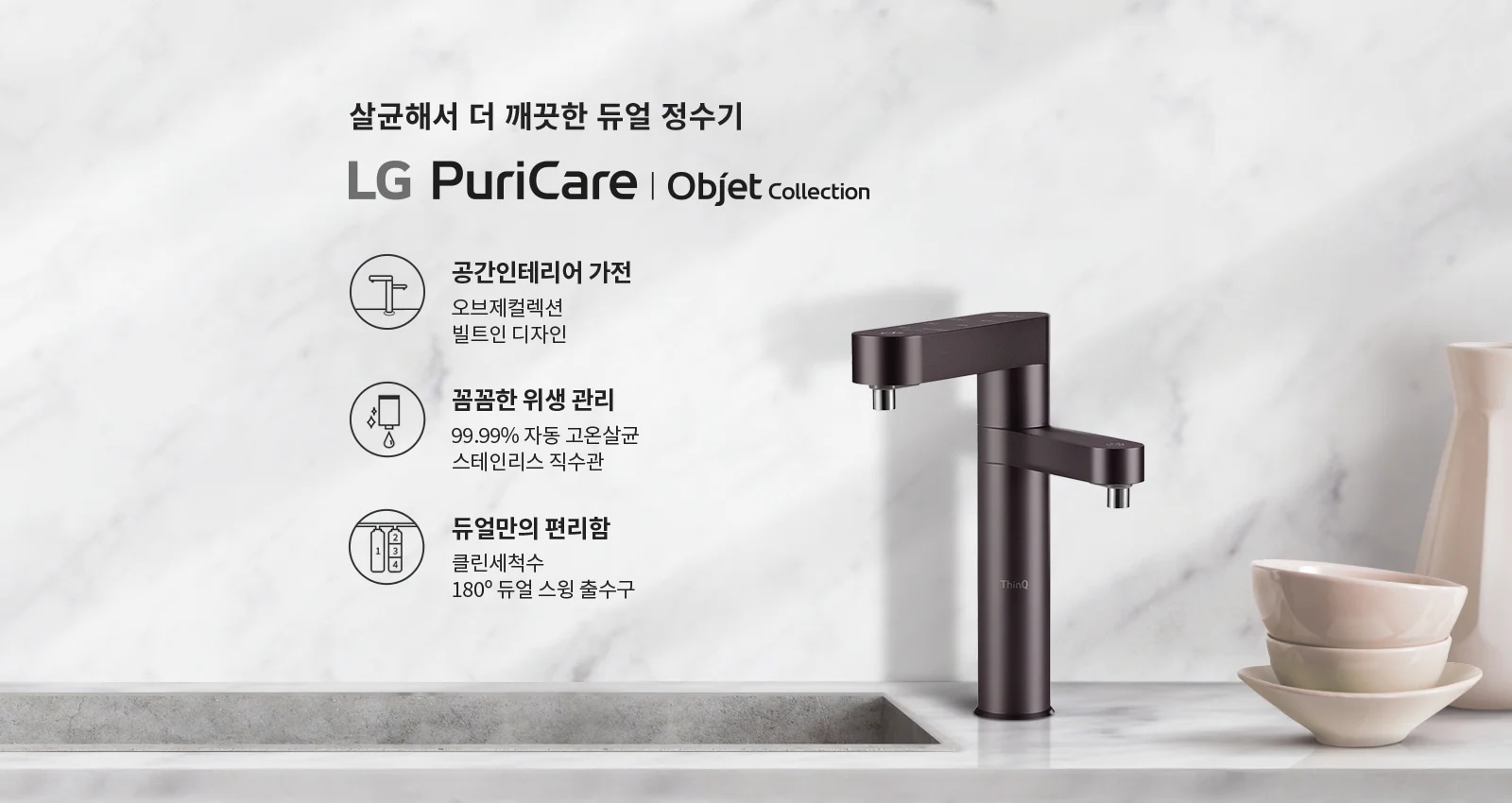 살균해서 더 깨끗한 듀얼 정수기 LG PuriCare | Objet Collection. 공간인테리어 가전: 오브제컬렉션 빌트인 디자인. 꼼꼼한 위생 관리: 99.99% 자동 고온살균, 스테인리스 직수관. 듀얼만의 편리함: 클린세척수, 180&deg; 듀얼 스윙 출수구. 대리석 배경 위에 정수기와 그릇이 놓여 있습니다.