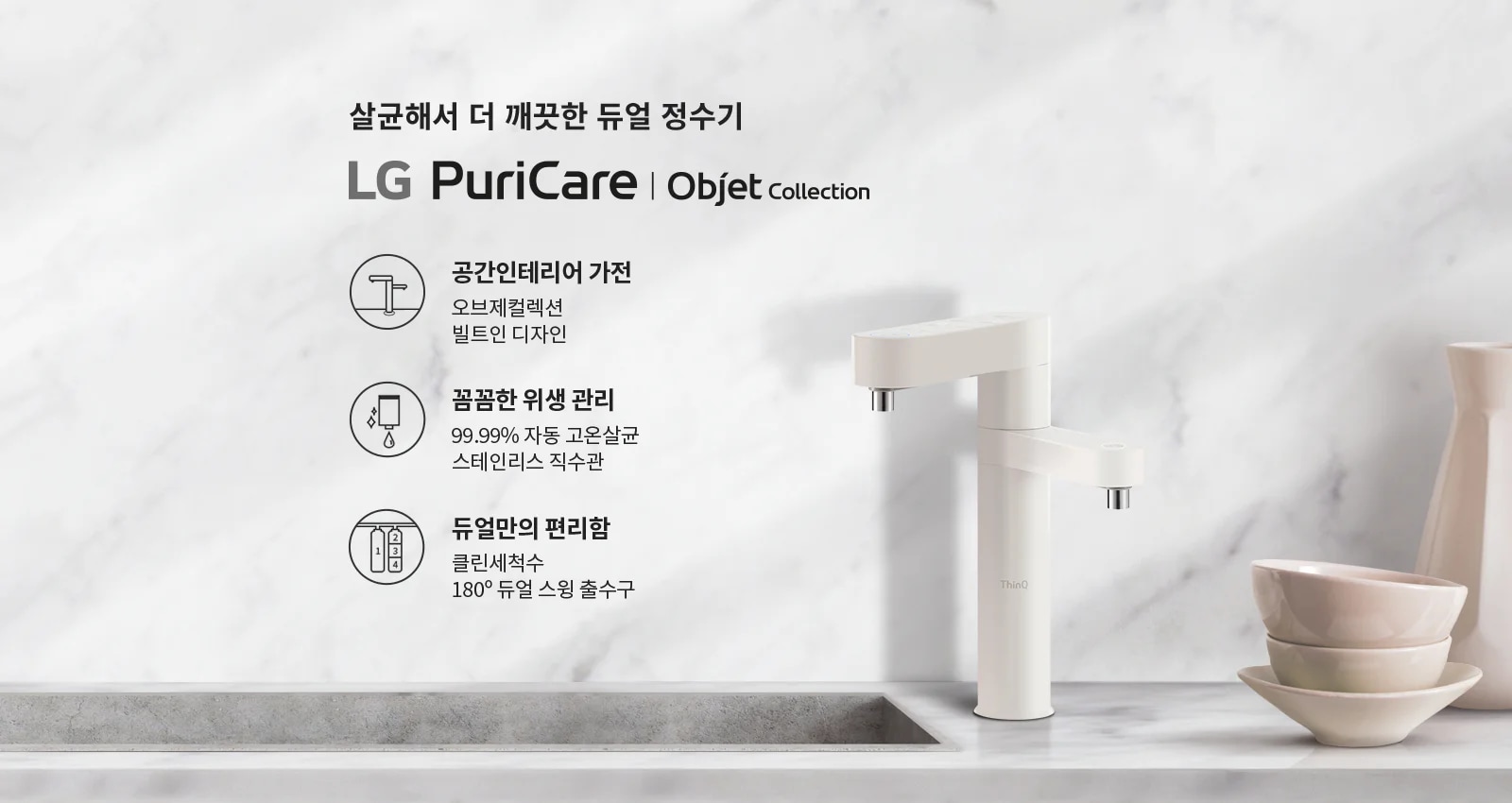 살균해서 더 깨끗한 듀얼 정수기 LG PuriCare | Objet Collection. 공간인테리어 가전: 오브제컬렉션 빌트인 디자인. 꼼꼼한 위생 관리: 99.99% 자동 고온살균 스테인리스 직수관. 듀얼만의 편리함: 클린세척수 180&deg; 듀얼 스윙 출수구. 배경은 대리석 무늬의 벽면과 싱크대, 그리고 그 위에 놓인 정수기와 그릇들이 있습니다.