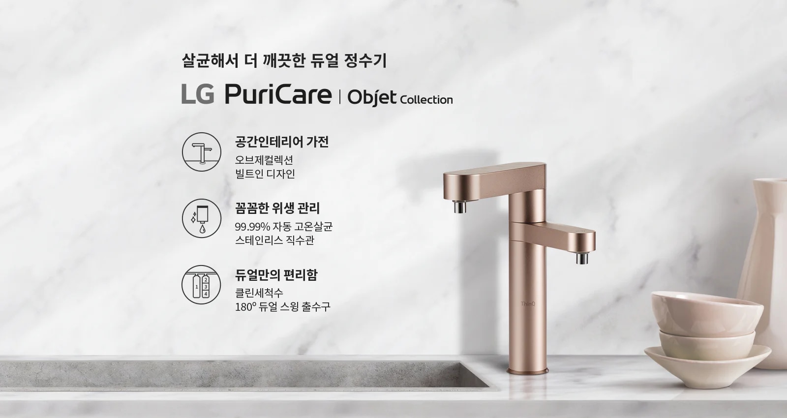 살균해서 더 깨끗한 듀얼 정수기 LG PuriCare | Objet Collection. 공간인테리어 가전: 오브제컬렉션 빌트인 디자인. 꼼꼼한 위생 관리: 99.99% 자동 고온살균 스테인리스 직수관. 듀얼만의 편리함: 클린세척수 180&deg; 듀얼 스윙 출수구. 대리석 배경에 세련된 디자인의 정수기와 그릇이 놓여 있습니다.